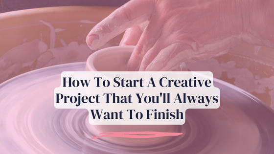 How To Start A Creative Project That You’ll Always Want To Finish